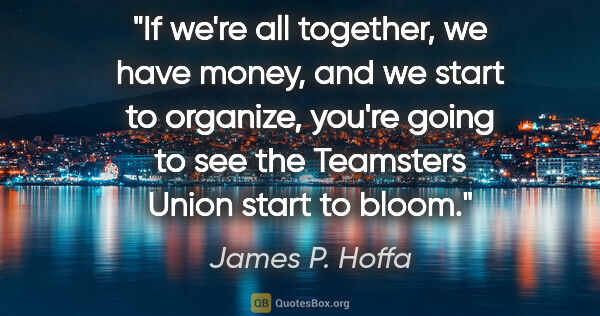 James P. Hoffa quote: "If we're all together, we have money, and we start to..."