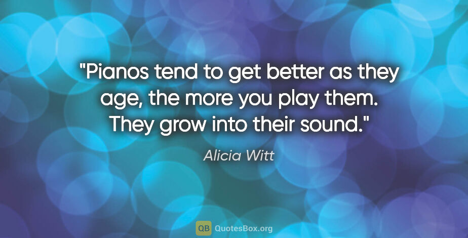 Alicia Witt quote: "Pianos tend to get better as they age, the more you play them...."