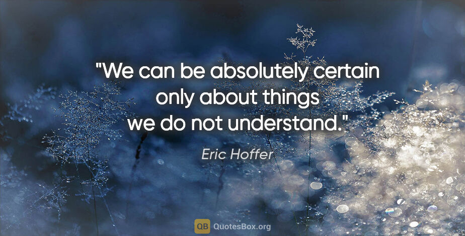 Eric Hoffer quote: "We can be absolutely certain only about things we do not..."