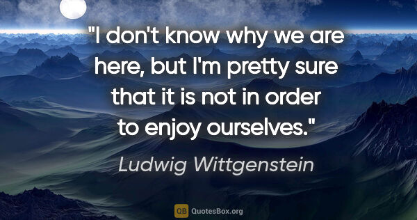 Ludwig Wittgenstein quote: "I don't know why we are here, but I'm pretty sure that it is..."