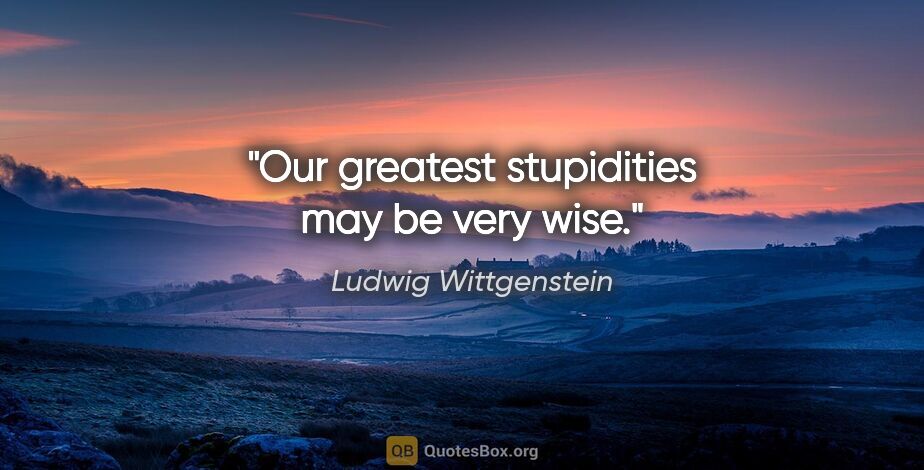 Ludwig Wittgenstein quote: "Our greatest stupidities may be very wise."