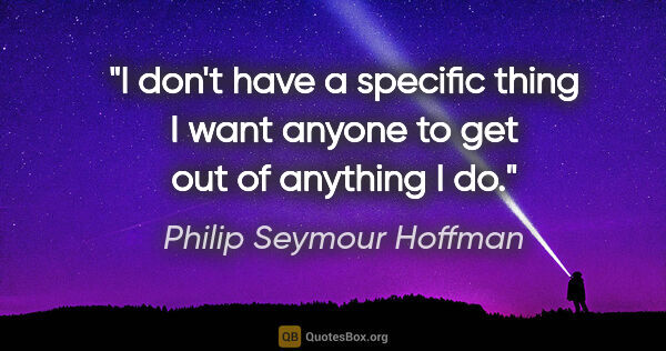 Philip Seymour Hoffman quote: "I don't have a specific thing I want anyone to get out of..."