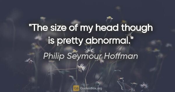 Philip Seymour Hoffman quote: "The size of my head though is pretty abnormal."