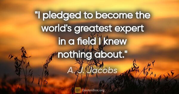 A. J. Jacobs quote: "I pledged to become the world's greatest expert in a field I..."