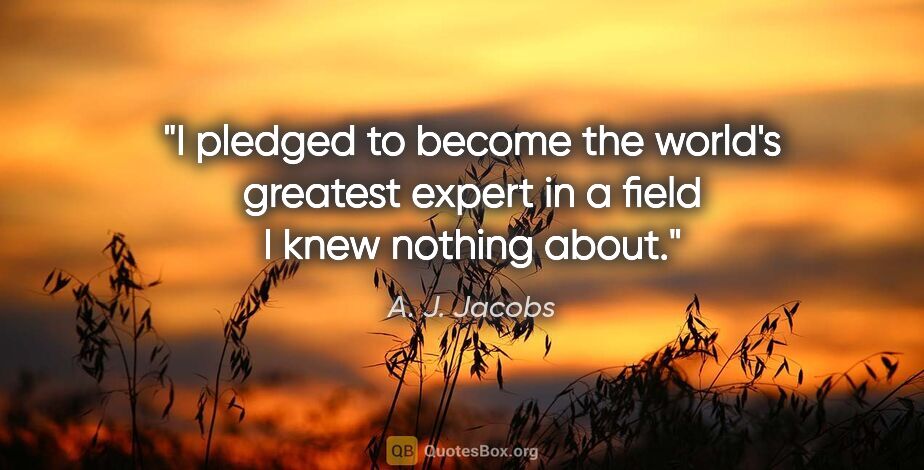 A. J. Jacobs quote: "I pledged to become the world's greatest expert in a field I..."