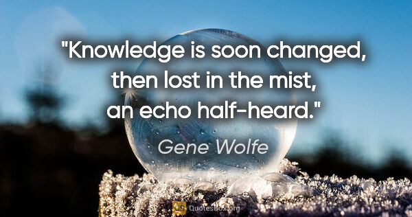 Gene Wolfe quote: "Knowledge is soon changed, then lost in the mist, an echo..."
