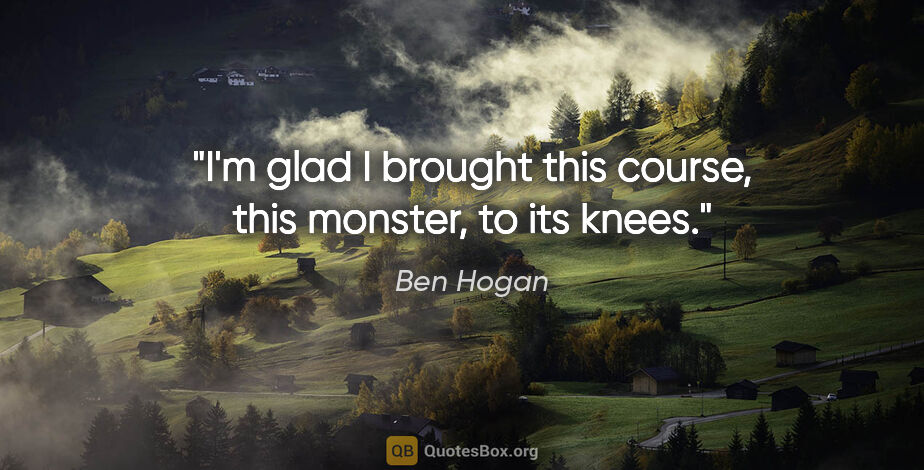 Ben Hogan quote: "I'm glad I brought this course, this monster, to its knees."