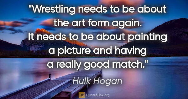 Hulk Hogan quote: "Wrestling needs to be about the art form again. It needs to be..."