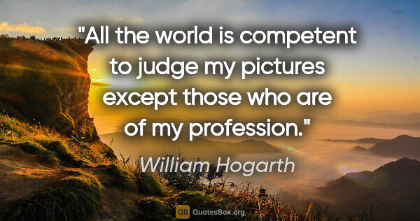 William Hogarth quote: "All the world is competent to judge my pictures except those..."