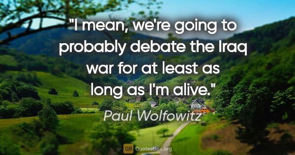 Paul Wolfowitz quote: "I mean, we're going to probably debate the Iraq war for at..."