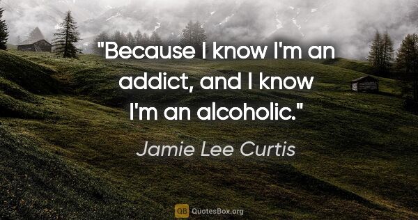 Jamie Lee Curtis quote: "Because I know I'm an addict, and I know I'm an alcoholic."