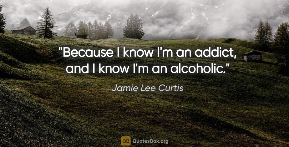 Jamie Lee Curtis quote: "Because I know I'm an addict, and I know I'm an alcoholic."