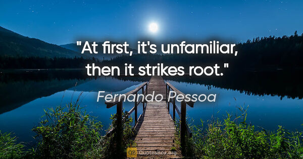 Fernando Pessoa quote: "At first, it's unfamiliar, then it strikes root."