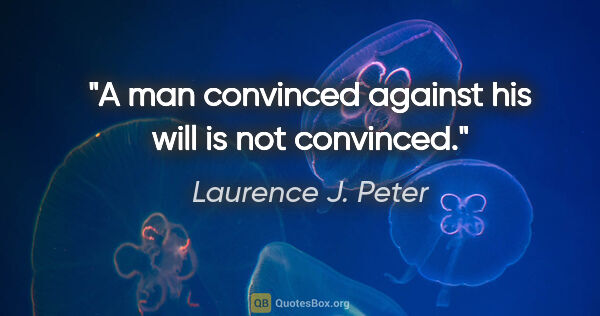 Laurence J. Peter quote: "A man convinced against his will is not convinced."