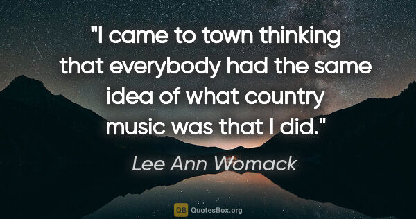 Lee Ann Womack quote: "I came to town thinking that everybody had the same idea of..."