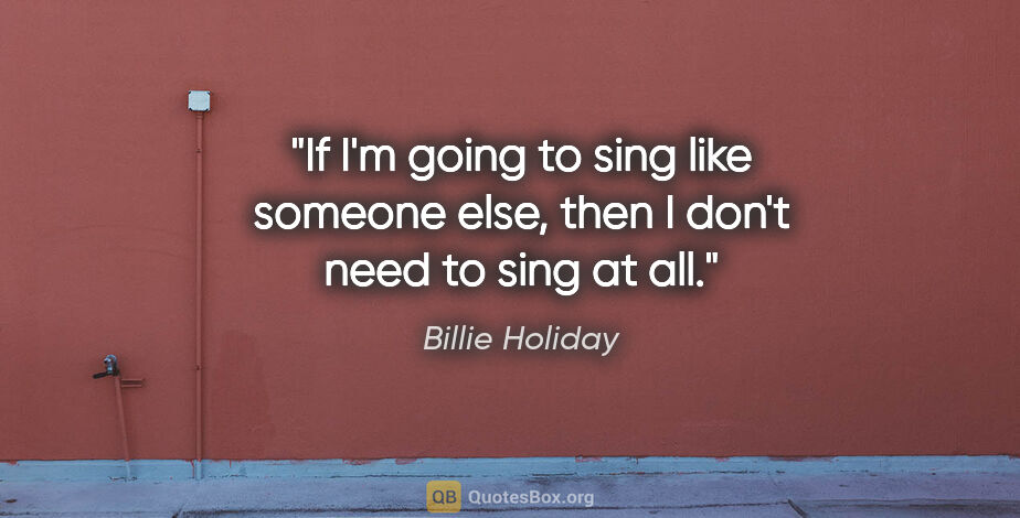 Billie Holiday quote: "If I'm going to sing like someone else, then I don't need to..."