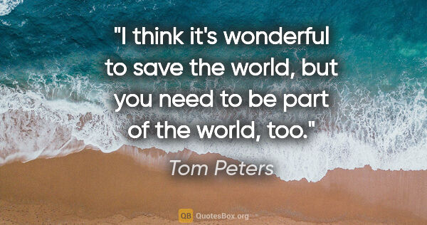 Tom Peters quote: "I think it's wonderful to save the world, but you need to be..."