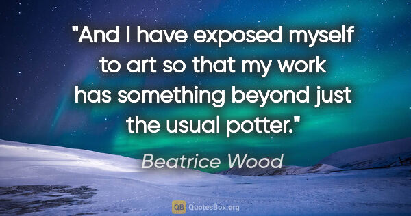 Beatrice Wood quote: "And I have exposed myself to art so that my work has something..."