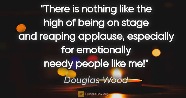 Douglas Wood quote: "There is nothing like the high of being on stage and reaping..."