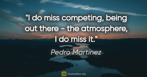 Pedro Martinez quote: "I do miss competing, being out there - the atmosphere, I do..."