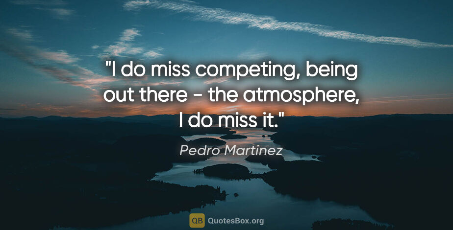 Pedro Martinez quote: "I do miss competing, being out there - the atmosphere, I do..."