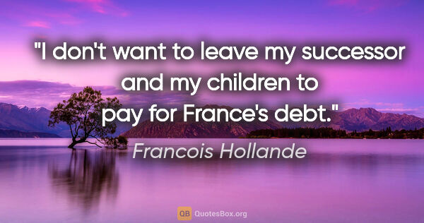 Francois Hollande quote: "I don't want to leave my successor and my children to pay for..."