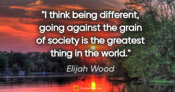 Elijah Wood quote: "I think being different, going against the grain of society is..."