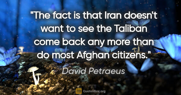 David Petraeus quote: "The fact is that Iran doesn't want to see the Taliban come..."