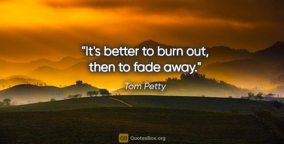 Tom Petty quote: "It's better to burn out, then to fade away."