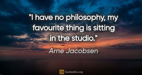 Arne Jacobsen quote: "I have no philosophy, my favourite thing is sitting in the..."