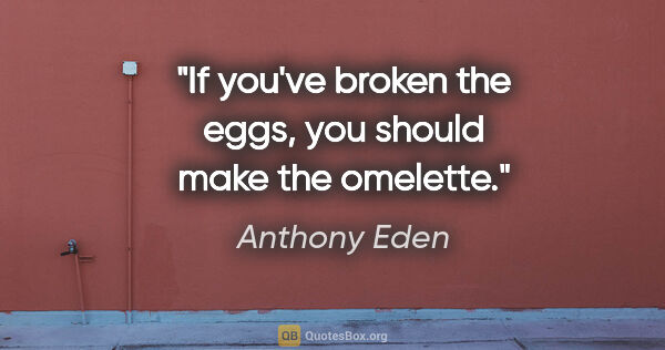 Anthony Eden quote: "If you've broken the eggs, you should make the omelette."