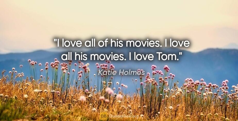 Katie Holmes quote: "I love all of his movies. I love all his movies. I love Tom."