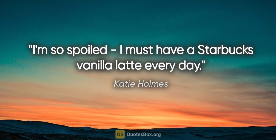 Katie Holmes quote: "I'm so spoiled - I must have a Starbucks vanilla latte every day."