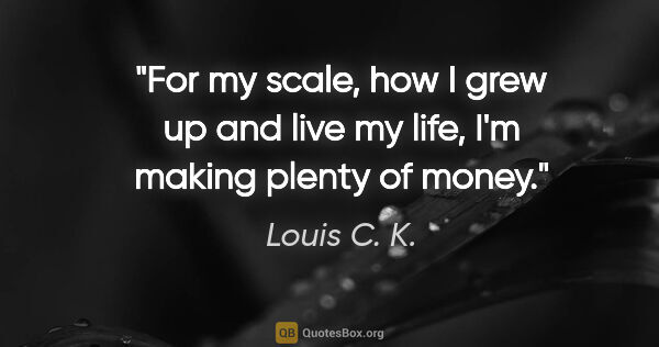 Louis C. K. quote: "For my scale, how I grew up and live my life, I'm making..."