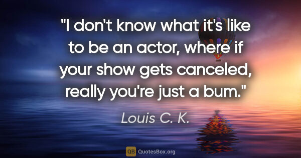 Louis C. K. quote: "I don't know what it's like to be an actor, where if your show..."