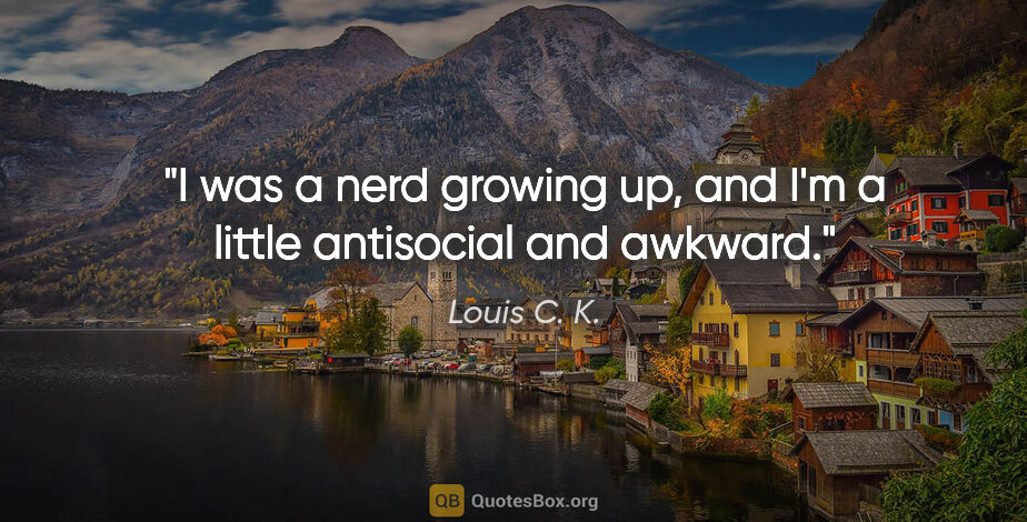 Louis C. K. quote: "I was a nerd growing up, and I'm a little antisocial and awkward."