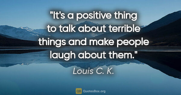 Louis C. K. quote: "It's a positive thing to talk about terrible things and make..."