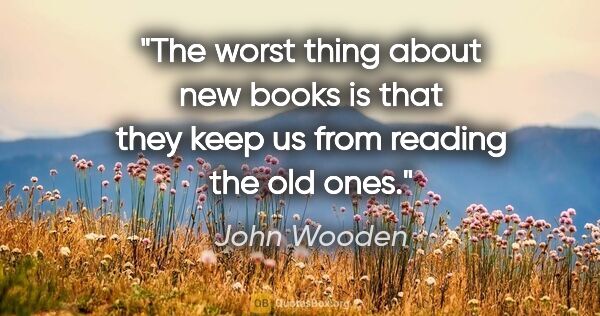 John Wooden quote: "The worst thing about new books is that they keep us from..."