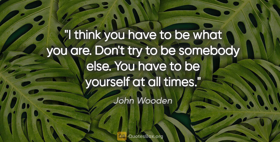 John Wooden quote: "I think you have to be what you are. Don't try to be somebody..."