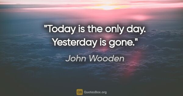 John Wooden quote: "Today is the only day. Yesterday is gone."