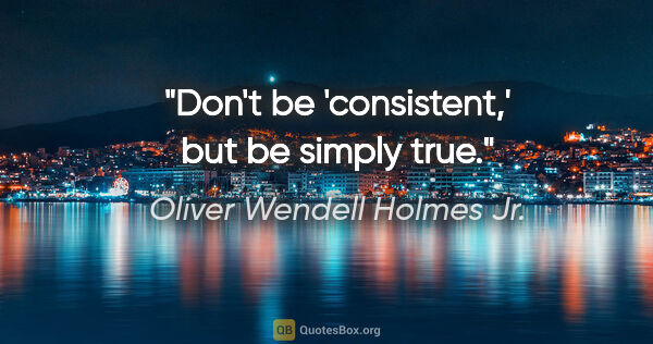 Oliver Wendell Holmes Jr. quote: "Don't be 'consistent,' but be simply true."