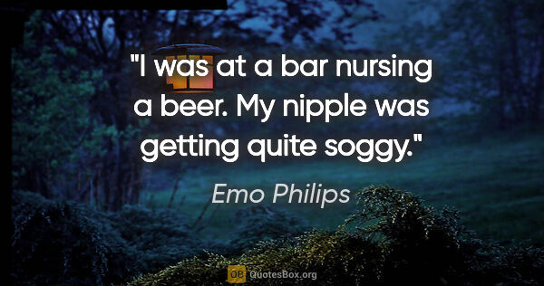 Emo Philips quote: "I was at a bar nursing a beer. My nipple was getting quite soggy."