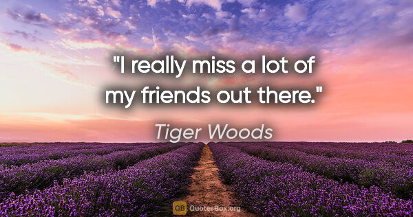 Tiger Woods quote: "I really miss a lot of my friends out there."