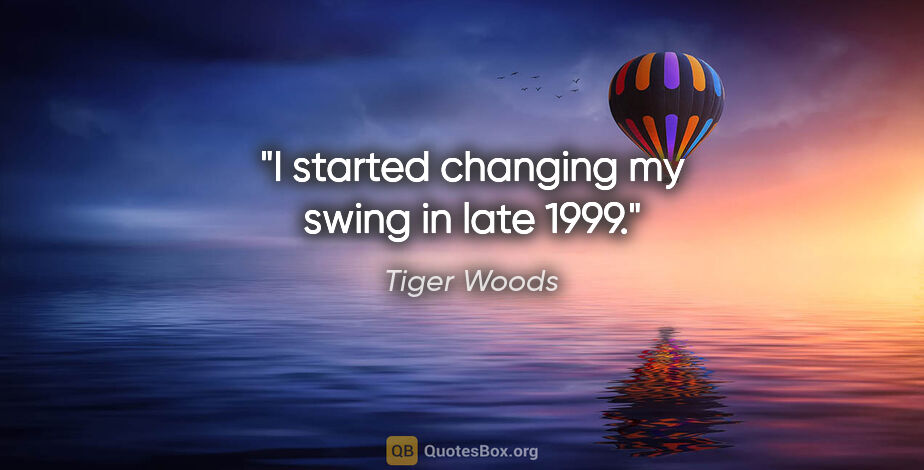 Tiger Woods quote: "I started changing my swing in late 1999."