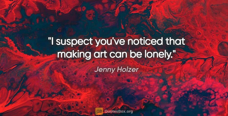 Jenny Holzer quote: "I suspect you've noticed that making art can be lonely."