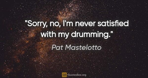 Pat Mastelotto quote: "Sorry, no, I'm never satisfied with my drumming."
