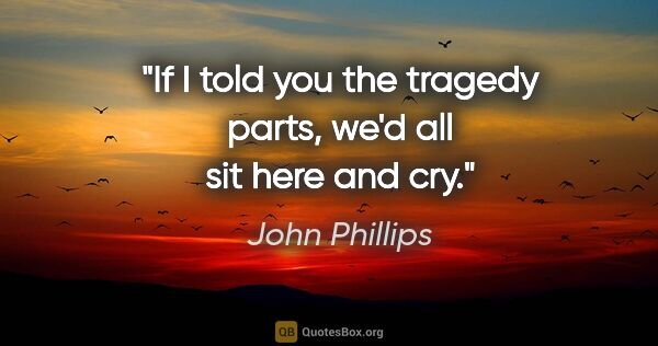 John Phillips quote: "If I told you the tragedy parts, we'd all sit here and cry."