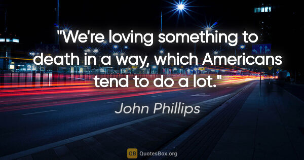 John Phillips quote: "We're loving something to death in a way, which Americans tend..."