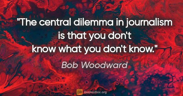 Bob Woodward quote: "The central dilemma in journalism is that you don't know what..."