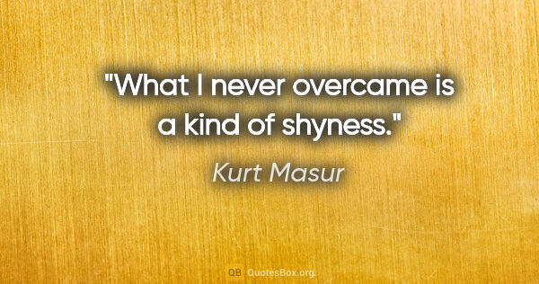 Kurt Masur quote: "What I never overcame is a kind of shyness."